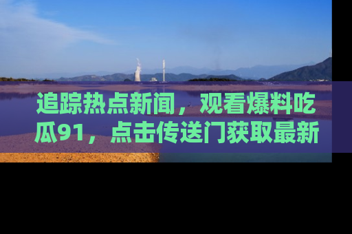追踪热点新闻，观看爆料吃瓜91，点击传送门获取最新更新！