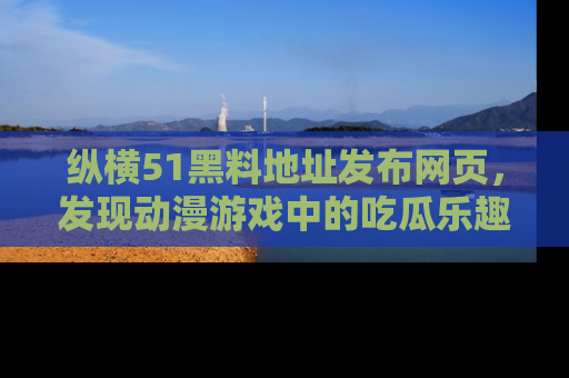 纵横51黑料地址发布网页，发现动漫游戏中的吃瓜乐趣