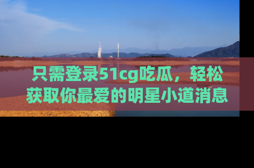 只需登录51cg吃瓜，轻松获取你最爱的明星小道消息！