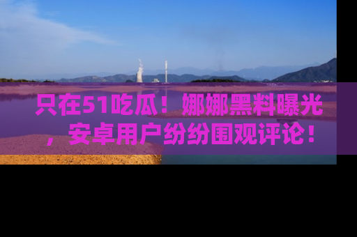 只在51吃瓜！娜娜黑料曝光，安卓用户纷纷围观评论！