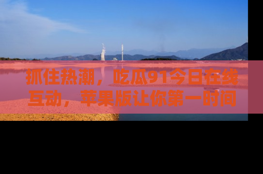 抓住热潮，吃瓜91今日在线互动，苹果版让你第一时间掌握信息！