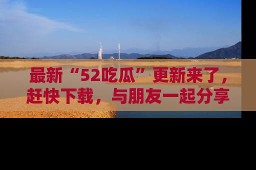最新“52吃瓜”更新来了，赶快下载，与朋友一起分享吃瓜乐趣！