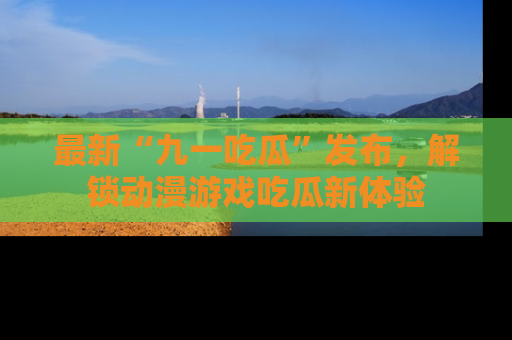 最新“九一吃瓜”发布，解锁动漫游戏吃瓜新体验