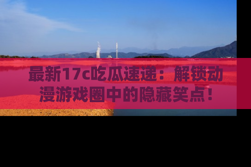 最新17c吃瓜速递：解锁动漫游戏圈中的隐藏笑点！