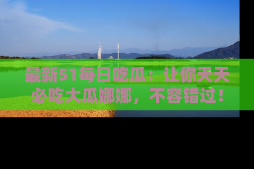 最新51每日吃瓜：让你天天必吃大瓜娜娜，不容错过！