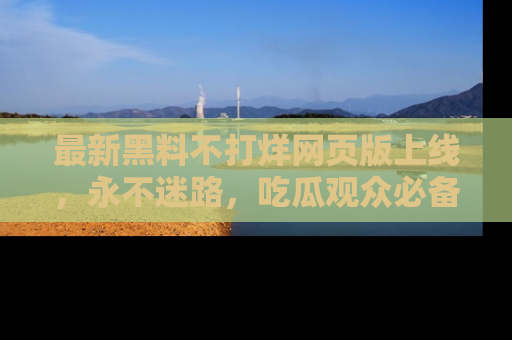 最新黑料不打烊网页版上线，永不迷路，吃瓜观众必备工具！