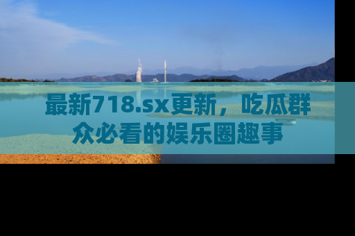 最新718.sx更新，吃瓜群众必看的娱乐圈趣事
