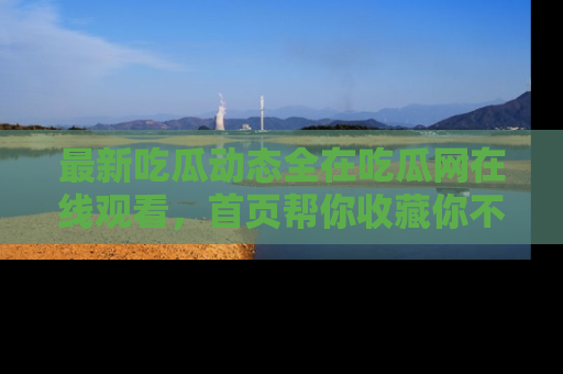 最新吃瓜动态全在吃瓜网在线观看，首页帮你收藏你不能错过的精彩！