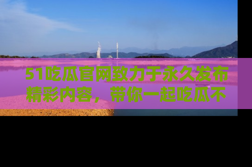 51吃瓜官网致力于永久发布精彩内容,带你一起吃瓜不停歇!