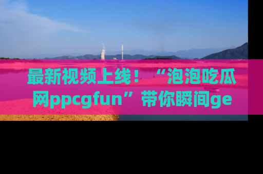 最新视频上线!“泡泡吃瓜网ppcgfun”带你瞬间get吃瓜圈的秘密