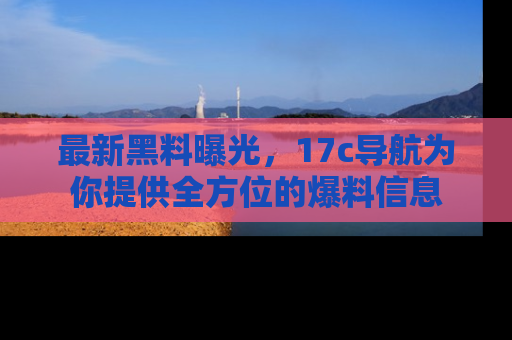 最新黑料曝光，17c导航为你提供全方位的爆料信息
