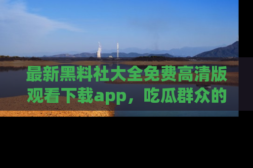 最新黑料社大全免费高清版观看下载app，吃瓜群众的必备神器