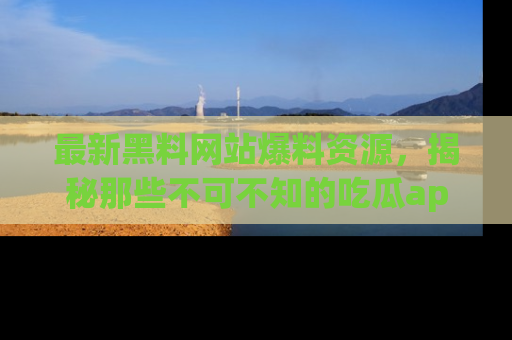 最新黑料网站爆料资源，揭秘那些不可不知的吃瓜app！