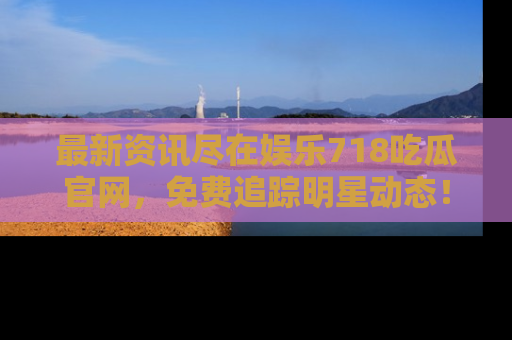 最新资讯尽在娱乐718吃瓜官网,免费追踪明星动态!