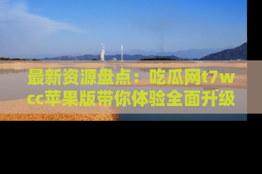 最新资源盘点:吃瓜网t7wcc苹果版带你体验全面升级