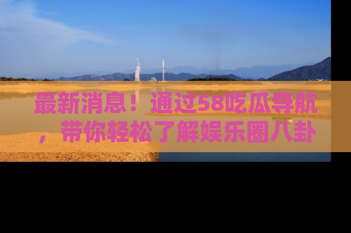 最新消息!通过58吃瓜导航,带你轻松了解娱乐圈八卦动态!