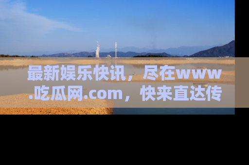 最新娱乐快讯,尽在www.吃瓜网.com,快来直达传送门收获惊喜吧!