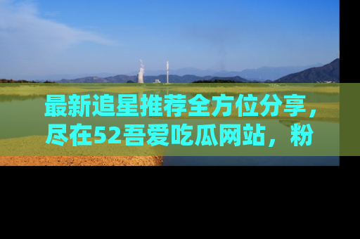 最新追星推荐全方位分享,尽在52吾爱吃瓜网站,粉丝必看
